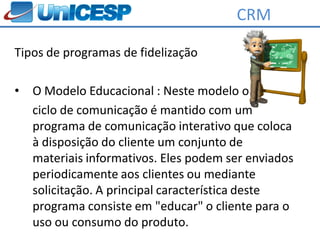 CRM

Tipos de programas de fidelização

•   O Modelo Educacional : Neste modelo o
    ciclo de comunicação é mantido com um
    programa de comunicação interativo que coloca
    à disposição do cliente um conjunto de
    materiais informativos. Eles podem ser enviados
    periodicamente aos clientes ou mediante
    solicitação. A principal característica deste
    programa consiste em "educar" o cliente para o
    uso ou consumo do produto.
 