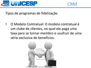 CRM
Tipos de programas de fidelização

•   O Modelo Contratual: O modelo contratual é
    um clube de clientes, no qual ele paga uma
    taxa para se tornar membro e usufruir de uma
    série exclusiva de benefícios.
 