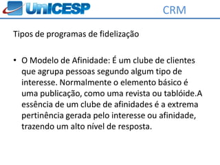 CRM
Tipos de programas de fidelização

• O Modelo de Afinidade: É um clube de clientes
  que agrupa pessoas segundo algum tipo de
  interesse. Normalmente o elemento básico é
  uma publicação, como uma revista ou tablóide.A
  essência de um clube de afinidades é a extrema
  pertinência gerada pelo interesse ou afinidade,
  trazendo um alto nível de resposta.
 