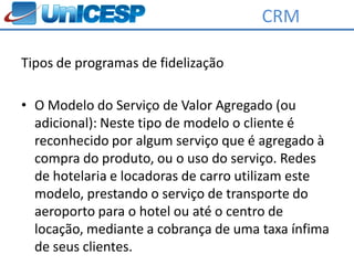 CRM

Tipos de programas de fidelização

• O Modelo do Serviço de Valor Agregado (ou
  adicional): Neste tipo de modelo o cliente é
  reconhecido por algum serviço que é agregado à
  compra do produto, ou o uso do serviço. Redes
  de hotelaria e locadoras de carro utilizam este
  modelo, prestando o serviço de transporte do
  aeroporto para o hotel ou até o centro de
  locação, mediante a cobrança de uma taxa ínfima
  de seus clientes.
 