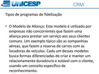 CRM
Tipos de programas de fidelização

• O Modelo de Aliança: Este modelo é utilizado por
  empresas não concorrentes que fazem uma
  aliança para prestar um serviço aos seus clientes
  comuns. Um exemplo típico são as companhias
  aéreas, que fazem a reserva de carros com as
  locadoras de veículos. Cada um desses modelos
  busca formas diferenciadas de criar e manter um
  relacionamento duradouro e estável com o cliente,
  usando um conceito específico de
  reconhecimento.
 