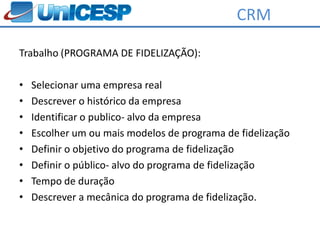 CRM

Trabalho (PROGRAMA DE FIDELIZAÇÃO):

•   Selecionar uma empresa real
•   Descrever o histórico da empresa
•   Identificar o publico- alvo da empresa
•   Escolher um ou mais modelos de programa de fidelização
•   Definir o objetivo do programa de fidelização
•   Definir o público- alvo do programa de fidelização
•   Tempo de duração
•   Descrever a mecânica do programa de fidelização.
 