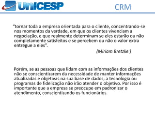 CRM

“tornar toda a empresa orientada para o cliente, concentrando-se
 nos momentos da verdade, em que os clientes vivenciam a
 negociação, e que realmente determinam se eles estarão ou não
 completamente satisfeitos e se percebem ou não o valor extra
 entregue a eles”.
                                        (Miriam Bretzke )


Porém, se as pessoas que lidam com as informações dos clientes
não se conscientizarem da necessidade de manter informações
atualizadas e objetivas na sua base de dados, a tecnologia ou
programas de fidelização não irão atender o objetivo. Por isso é
importante que a empresa se preocupe em padronizar o
atendimento, conscientizando os funcionários.
 
