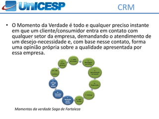 CRM
• O Momento da Verdade é todo e qualquer preciso instante
  em que um cliente/consumidor entra em contato com
  qualquer setor da empresa, demandando o atendimento de
  um desejo-necessidade e, com base nesse contato, forma
  uma opinião própria sobre a qualidade apresentada por
  essa empresa.




   Momentos da verdade Saga de Fortaleza
 