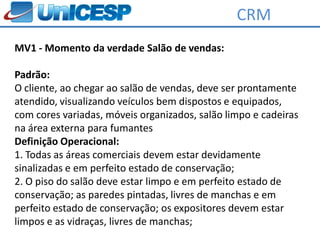 CRM
MV1 - Momento da verdade Salão de vendas:

Padrão:
O cliente, ao chegar ao salão de vendas, deve ser prontamente
atendido, visualizando veículos bem dispostos e equipados,
com cores variadas, móveis organizados, salão limpo e cadeiras
na área externa para fumantes
Definição Operacional:
1. Todas as áreas comerciais devem estar devidamente
sinalizadas e em perfeito estado de conservação;
2. O piso do salão deve estar limpo e em perfeito estado de
conservação; as paredes pintadas, livres de manchas e em
perfeito estado de conservação; os expositores devem estar
limpos e as vidraças, livres de manchas;
 