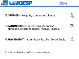 CRM

CUSTOMER = freguês, comprador, cliente.


RELATIONSHIP = 1 parentesco. 2 conexão,
  afinidade, relacionamento, relação, ligação.


MANAGEMENT= administração, direção, gerência.



Conceitos do dicionário traduzido para o português.
 