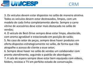 CRM
3. Os veículos devem estar dispostos no salão de maneira atrativa.
Todos os veículos devem estar destravados, limpos, com um
modelo de cada linha completamente aberto. Sempre o carro
vitrine de acessórios deve estar mais destacado no salão de
vendas;
4. O veículo de Best-Drive sempre deve estar limpo, abastecido,
com aroma agradável e estacionado em posição de saída;
5. No caso do setor de peças, sempre deve haver produtos em
oferta dispostos estrategicamente no salão, de forma que não
atrapalhe o acesso do cliente a esse setor;
6. Sempre deve haver no salão de vendas um colaborador com
pronto atendimento, seguindo o padrão de abordagem;
7. A sala de espera sempre deve estar bem equipada com vídeos,
folders, revistas e TV em perfeito estado de conservação.
 