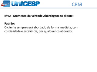 CRM

MV2 - Momento da Verdade Abordagem ao cliente:

Padrão:
O cliente sempre será abordado de forma imediata, com
cordialidade e excelência, por qualquer colaborador.
 