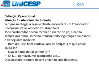 CRM

Definição Operacional:
Situação 1 - Atendimento Indireto
Sempre ao chegar à Saga, o cliente encontrará um Colaborador
(recepcionistas e vendedores) disponível.
Todo colaborador deverá receber o cliente de pé, olhando
sempre nos olhos, sorrindo, transmitindo segurança e saudando-
o da seguinte maneira:
― Bom dia. Seja bem-vindo à Casa de Amigos. Em que posso
ajudá-lo?
― Qual o nome do (a) senhor (a)?
― Sr. (...), por favor, me acompanhe até...
O colaborador sempre deverá andar ao lado do cliente.
 
