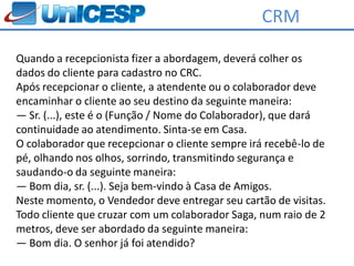 CRM

Quando a recepcionista fizer a abordagem, deverá colher os
dados do cliente para cadastro no CRC.
Após recepcionar o cliente, a atendente ou o colaborador deve
encaminhar o cliente ao seu destino da seguinte maneira:
― Sr. (...), este é o (Função / Nome do Colaborador), que dará
continuidade ao atendimento. Sinta-se em Casa.
O colaborador que recepcionar o cliente sempre irá recebê-lo de
pé, olhando nos olhos, sorrindo, transmitindo segurança e
saudando-o da seguinte maneira:
― Bom dia, sr. (...). Seja bem-vindo à Casa de Amigos.
Neste momento, o Vendedor deve entregar seu cartão de visitas.
Todo cliente que cruzar com um colaborador Saga, num raio de 2
metros, deve ser abordado da seguinte maneira:
― Bom dia. O senhor já foi atendido?
 