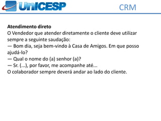 CRM

Atendimento direto
O Vendedor que atender diretamente o cliente deve utilizar
sempre a seguinte saudação:
― Bom dia, seja bem-vindo à Casa de Amigos. Em que posso
ajudá-lo?
― Qual o nome do (a) senhor (a)?
― Sr. (...), por favor, me acompanhe até...
O colaborador sempre deverá andar ao lado do cliente.
 