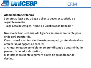 CRM

Atendimento telefônico
Sempre ao ligar para a Saga o cliente deve ser saudado da
seguinte maneira:
- Saga Casa de Amigos, Nome do Colaborador, Bom dia?

No caso de transferências de ligações, informar ao cliente para
onde será transferida.
Caso o ramal a ser transferido esteja ocupado, o atendente deve
oferecer duas opções ao cliente:
a. Anotar o recado ou telefone, se prontificando a encaminhá-lo
para o colaborador de destino;
b. Informar ao cliente o número direto do colaborador de
destino.
 