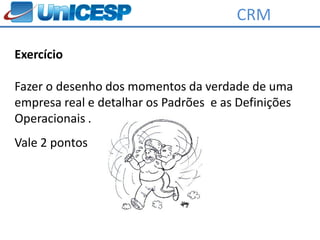 CRM

Exercício

Fazer o desenho dos momentos da verdade de uma
empresa real e detalhar os Padrões e as Definições
Operacionais .
Vale 2 pontos
 
