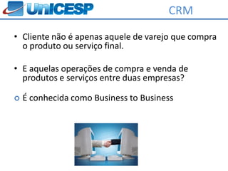 CRM
• Cliente não é apenas aquele de varejo que compra
  o produto ou serviço final.

• E aquelas operações de compra e venda de
  produtos e serviços entre duas empresas?

   É conhecida como Business to Business
 