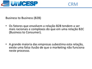 CRM

Business to Business (B2B)

• Os fatores que envolvem a relação B2B tendem a ser
  mais racionais e complexos do que em uma relação B2C
  (Business to Consumer).


• A grande maioria das empresas subestima esta relação,
  existe uma falsa ilusão de que o marketing não funciona
  neste processo.
 
