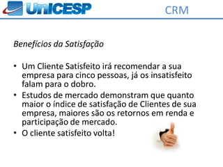CRM

Benefícios da Satisfação

• Um Cliente Satisfeito irá recomendar a sua
  empresa para cinco pessoas, já os insatisfeito
  falam para o dobro.
• Estudos de mercado demonstram que quanto
  maior o índice de satisfação de Clientes de sua
  empresa, maiores são os retornos em renda e
  participação de mercado.
• O cliente satisfeito volta!
 