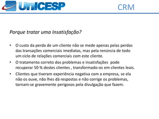 CRM

Porque tratar uma Insatisfação?

•   O custo da perda de um cliente não se mede apenas pelas perdas
    das transações comerciais imediatas, mas pela renúncia de todo
    um ciclo de relações comerciais com este cliente.
•   O tratamento correto dos problemas e insatisfações pode
    recuperar 50 % destes clientes , transformado-os em clientes leais.
•   Clientes que tiveram experiência negativa com a empresa, se ela
    não os ouve, não lhes dá respostas e não corrige os problemas,
    tornam-se gravemente perigosos pela divulgação que fazem.
 