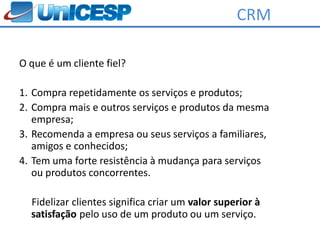 CRM

O que é um cliente fiel?

1. Compra repetidamente os serviços e produtos;
2. Compra mais e outros serviços e produtos da mesma
   empresa;
3. Recomenda a empresa ou seus serviços a familiares,
   amigos e conhecidos;
4. Tem uma forte resistência à mudança para serviços
   ou produtos concorrentes.

  Fidelizar clientes significa criar um valor superior à
  satisfação pelo uso de um produto ou um serviço.
 