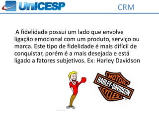 CRM

 A fidelidade possui um lado que envolve
ligação emocional com um produto, serviço ou
marca. Este tipo de fidelidade é mais difícil de
conquistar, porém é a mais desejada e está
ligado a fatores subjetivos. Ex: Harley Davidson
 