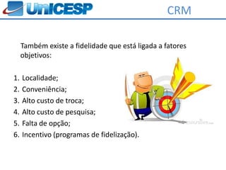 CRM

     Também existe a fidelidade que está ligada a fatores
     objetivos:

1.   Localidade;
2.   Conveniência;
3.   Alto custo de troca;
4.   Alto custo de pesquisa;
5.   Falta de opção;
6.   Incentivo (programas de fidelização).
 