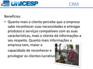 CRM

Benefícios
• Quanto mais o cliente percebe que a empresa
  sabe reconhecer suas necessidades e entregar
  produtos e serviços compatíveis com as suas
  características, mais o cliente dá informações a
  seu respeito. Quanto mais informações a
  empresa tem, maior a
  capacidade de reconhecer e
  privilegiar os clientes lucrativos.
 