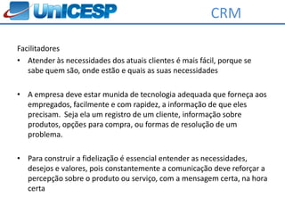 CRM

Facilitadores
• Atender às necessidades dos atuais clientes é mais fácil, porque se
   sabe quem são, onde estão e quais as suas necessidades

• A empresa deve estar munida de tecnologia adequada que forneça aos
  empregados, facilmente e com rapidez, a informação de que eles
  precisam. Seja ela um registro de um cliente, informação sobre
  produtos, opções para compra, ou formas de resolução de um
  problema.

• Para construir a fidelização é essencial entender as necessidades,
  desejos e valores, pois constantemente a comunicação deve reforçar a
  percepção sobre o produto ou serviço, com a mensagem certa, na hora
  certa
 