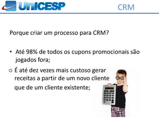 CRM

Porque criar um processo para CRM?

• Até 98% de todos os cupons promocionais são
  jogados fora;
   É até dez vezes mais custoso gerar
    receitas a partir de um novo cliente
    que de um cliente existente;
 