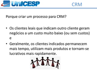 CRM

Porque criar um processo para CRM?

• Os clientes leais que indicam outro cliente geram
  negócios a um custo muito baixo (ou sem custos)
  e
• Geralmente, os clientes indicados permanecem
  mais tempo, utilizam mais produtos e tornam-se
  lucrativos mais rapidamente.
 