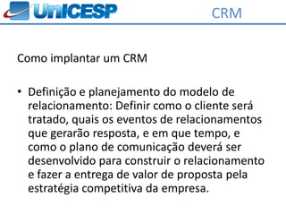 CRM

Como implantar um CRM

• Definição e planejamento do modelo de
  relacionamento: Definir como o cliente será
  tratado, quais os eventos de relacionamentos
  que gerarão resposta, e em que tempo, e
  como o plano de comunicação deverá ser
  desenvolvido para construir o relacionamento
  e fazer a entrega de valor de proposta pela
  estratégia competitiva da empresa.
 