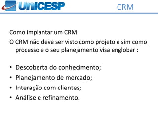 CRM

Como implantar um CRM
O CRM não deve ser visto como projeto e sim como
  processo e o seu planejamento visa englobar :

•   Descoberta do conhecimento;
•   Planejamento de mercado;
•   Interação com clientes;
•   Análise e refinamento.
 