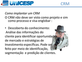 CRM
Como implantar um CRM
O CRM não deve ser visto como projeto e sim
  como processo e visa englobar :

• Descoberta do conhecimento:
 Análise das informações do
cliente para identificar oportunidades
de mercado e estratégias de
Investimento específicas. Pode ser
feito por meio de identificação,
segmentação e predição de clientes.
 