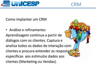 CRM

Como implantar um CRM

• Análise e refinamento:
Aprendizagem continua a partir de
diálogos com os clientes. Captura e
analisa todos os dados de interação com
clientes e procura entender as respostas
especificas aos estímulos dados aos
clientes (Marketing ou Vendas).
 