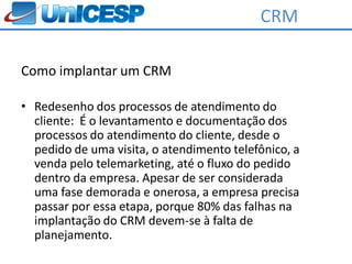 CRM

Como implantar um CRM

• Redesenho dos processos de atendimento do
  cliente: É o levantamento e documentação dos
  processos do atendimento do cliente, desde o
  pedido de uma visita, o atendimento telefônico, a
  venda pelo telemarketing, até o fluxo do pedido
  dentro da empresa. Apesar de ser considerada
  uma fase demorada e onerosa, a empresa precisa
  passar por essa etapa, porque 80% das falhas na
  implantação do CRM devem-se à falta de
  planejamento.
 