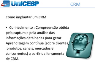 CRM

Como implantar um CRM

• Conhecimento : Compreensão obtida
pela captura e pela análise das
informações detalhadas para gerar
Aprendizagem contínua (sobre clientes,
 produtos, canais, mercados e
concorrentes) a partir da ferramenta
de CRM.
 