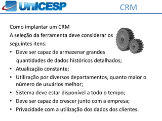 CRM

Como implantar um CRM
A seleção da ferramenta deve considerar os
seguintes itens:
• Deve ser capaz de armazenar grandes
   quantidades de dados históricos detalhados;
• Atualização constante;
• Utilização por diversos departamentos, quanto maior o
   número de usuários melhor;
• Sistema deve estar disponível a todo o tempo;
• Deve ser capaz de crescer junto com a empresa;
• Privacidade com a utilização dos dados dos clientes.
 