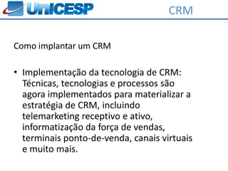 CRM

Como implantar um CRM

• Implementação da tecnologia de CRM:
  Técnicas, tecnologias e processos são
  agora implementados para materializar a
  estratégia de CRM, incluindo
  telemarketing receptivo e ativo,
  informatização da força de vendas,
  terminais ponto-de-venda, canais virtuais
  e muito mais.
 