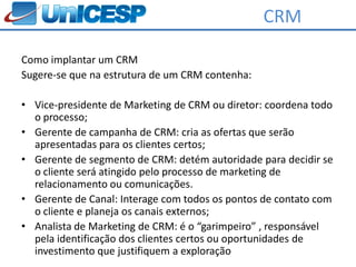 CRM

Como implantar um CRM
Sugere-se que na estrutura de um CRM contenha:

• Vice-presidente de Marketing de CRM ou diretor: coordena todo
  o processo;
• Gerente de campanha de CRM: cria as ofertas que serão
  apresentadas para os clientes certos;
• Gerente de segmento de CRM: detém autoridade para decidir se
  o cliente será atingido pelo processo de marketing de
  relacionamento ou comunicações.
• Gerente de Canal: Interage com todos os pontos de contato com
  o cliente e planeja os canais externos;
• Analista de Marketing de CRM: é o “garimpeiro” , responsável
  pela identificação dos clientes certos ou oportunidades de
  investimento que justifiquem a exploração
 