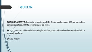 GUILLEN
POCISIONAMENTO: Paciente em orto. ou D.D. Rodar a cabeça em 15º para o lado a
ser radiografado. LOM perpendicular ao filme.
RC.: _|_ ou com 12º caudal em relação a LIOM, centrado na borda medial do lado a
ser radiografado.
DFF.: 1 metro.
 