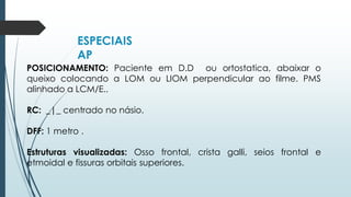 ESPECIAIS
AP
POSICIONAMENTO: Paciente em D.D ou ortostatica, abaixar o
queixo colocando a LOM ou LIOM perpendicular ao filme. PMS
alinhado a LCM/E..
RC: _|_ centrado no násio.
DFF: 1 metro .
Estruturas visualizadas: Osso frontal, crista galli, seios frontal e
etmoidal e fissuras orbitais superiores.
 