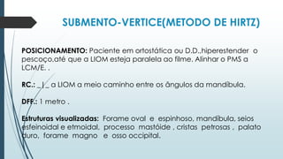 SUBMENTO-VERTICE(METODO DE HIRTZ)
POSICIONAMENTO: Paciente em ortostática ou D.D.,hiperestender o
pescoço,até que a LIOM esteja paralela ao filme. Alinhar o PMS a
LCM/E. .
RC.: _|_ a LIOM a meio caminho entre os ângulos da mandíbula.
DFF.: 1 metro .
Estruturas visualizadas: Forame oval e espinhoso, mandíbula, seios
esfeinoidal e etmoidal, processo mastóide , cristas petrosas , palato
duro, forame magno e osso occipital.
 