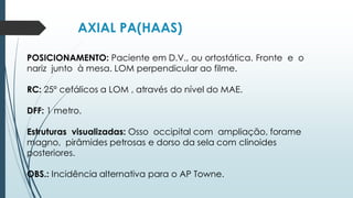 AXIAL PA(HAAS)
POSICIONAMENTO: Paciente em D.V., ou ortostática. Fronte e o
nariz junto à mesa. LOM perpendicular ao filme.
RC: 25º cefálicos a LOM , através do nível do MAE.
DFF: 1 metro.
Estruturas visualizadas: Osso occipital com ampliação, forame
magno, pirâmides petrosas e dorso da sela com clinoides
posteriores.
OBS.: Incidência alternativa para o AP Towne.
 