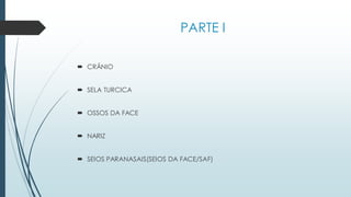 PARTE I
 CRÂNIO
 SELA TURCICA
 OSSOS DA FACE
 NARIZ
 SEIOS PARANASAIS(SEIOS DA FACE/SAF)
 