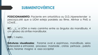 SUBMENTOVÉRTICE
POSICIONAMENTO: Paciente em ortostática ou D.D.,hiperestender o
pescoço,até que a LIOM esteja paralela ao filme. Alinhar o PMS a
LCM/E. .
RC.: _|_ a LIOM a meio caminho entre os ângulos da mandíbula. 4
cm abaixo da sínfise mandibular.
DFF.: 1 metro .
Estruturas visualizadas: Forame oval e espinhoso, mandíbula, seios
esfenoidal e etmoidal, processo mastoide , cristas petrosas , palato
duro, forame magno e osso occipital.
 