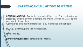 PARIETOACANTIAL( METODO DE WATTERS
POSICIONAMENTO: Paciente em ortostática ou D.V., estender o
pescoço, queixo contra o tampo da mesa. Ajustar a LMM esteja
perpendicular ao filme.
Certificar-se que não haja rotação e ou inclinação da cabeça.
RC.: _|_ ao filme, para sair no acântion.
DFF.: 1 metro.
Estruturas visualizadas: Borda orbital inferior.
 