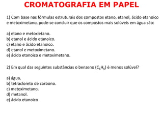 1) Com base nas fórmulas estruturais dos compostos etano, etanol, ácido etanoico
e metoximetano, pode-se concluir que os compostos mais solúveis em água são:
a) etano e metoxietano.
b) etanol e ácido etanoico.
c) etano e ácido etanoico.
d) etanol e metoximetano.
e) ácido etanoico e metoximetano.
2) Em qual das seguintes substâncias o benzeno (C6H6) é menos solúvel?
a) água.
b) tetracloreto de carbono.
c) metoximetano.
d) metanol.
e) ácido etanoico
CROMATOGRAFIA EM PAPEL
 