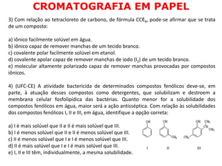 3) Com relação ao tetracloreto de carbono, de fórmula CCℓ4, pode-se afirmar que se trata
de um composto:
a) iônico facilmente solúvel em água.
b) iônico capaz de remover manchas de um tecido branco.
c) covalente polar facilmente solúvel em etanol.
d) covalente apolar capaz de remover manchas de iodo (I2) de um tecido branco.
e) molecular altamente polarizado capaz de remover manchas provocadas por compostos
iônicos.
4) (UFC-CE) A atividade bactericida de determinados compostos fenólicos deve-se, em
parte, à atuação desses compostos como detergentes, que solubilizam e destroem a
membrana celular fosfolipídica das bactérias. Quanto menor for a solubilidade dos
compostos fenólicos em água, maior será a ação antisséptica. Com relação às solubilidades
dos compostos fenólicos I, II e III, em água, identifique a opção correta:
a) I é mais solúvel que II e II é mais solúvel que III.
b) I é menos solúvel que II e II é menos solúvel que III.
c) II é menos solúvel que I e I é menos solúvel que III.
d) II é mais solúvel que I e I é mais solúvel que III.
e) I, II e III têm, individualmente, a mesma solubilidade.
CROMATOGRAFIA EM PAPEL
 