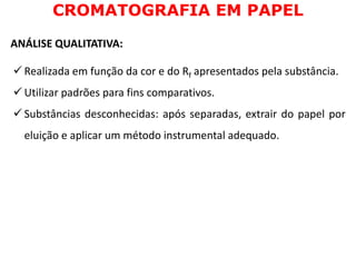 CROMATOGRAFIA EM PAPEL
ANÁLISE QUALITATIVA:
 Realizada em função da cor e do Rf apresentados pela substância.
 Utilizar padrões para fins comparativos.
 Substâncias desconhecidas: após separadas, extrair do papel por
eluição e aplicar um método instrumental adequado.
 