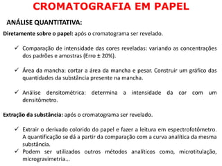 Diretamente sobre o papel: após o cromatograma ser revelado.
 Comparação de intensidade das cores reveladas: variando as concentrações
dos padrões e amostras (Erro ± 20%).
 Área da mancha: cortar a área da mancha e pesar. Construir um gráfico das
quantidades da substância presente na mancha.
 Análise densitométrica: determina a intensidade da cor com um
densitômetro.
Extração da substância: após o cromatograma ser revelado.
 Extrair o derivado colorido do papel e fazer a leitura em espectrofotômetro.
A quantificação se dá a partir da comparação com a curva analítica da mesma
substância.
 Podem ser utilizados outros métodos analíticos como, microtitulação,
microgravimetria...
CROMATOGRAFIA EM PAPEL
ANÁLISE QUANTITATIVA:
 