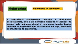 Melatonina
A alternância claro-escuro controla a biossíntese
de melatonina, que é um hormônio liberado no período de
escuro pela glândula pineal e tem como função básica
informar ao organismo que está escuro, ou seja, temporiza
as atividades do organismo.
O HORMONIO DA ESCURIDÃO
 