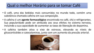 Qual o melhor Horário para se tomar Café
• O café, uma das bebidas mais consumidas no mundo todo, contém uma
substância chamada cafeína em sua composição.
• A cafeína é um agente farmacológico encontrada no café, chá e refrigerantes.
Sua popularidade pode ser atribuída aos seus efeitos no sistema nervoso,
incluindo a sua capacidade de aumentar as taxas de liberação de dopamina.
• A cafeína também ativa o eixo de estresse, elevando os níveis de
glicocorticóides e catecolaminas, junto com um aumento da pressão arterial.
 